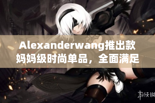 Alexanderwang推出款妈妈级时尚单品，全面满足母女穿搭需求