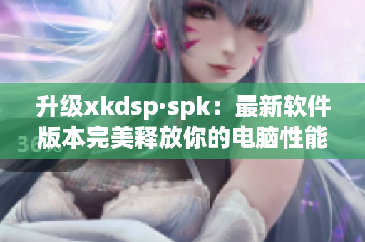 升级xkdsp·spk：最新软件版本完美释放你的电脑性能