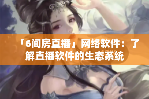 「6间房直播」网络软件：了解直播软件的生态系统