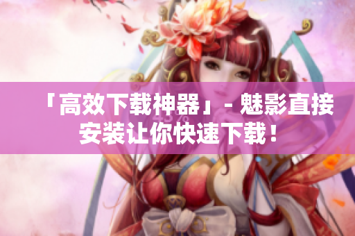 「高效下载神器」- 魅影直接安装让你快速下载！