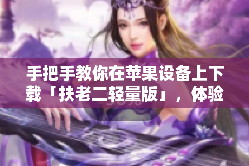 手把手教你在苹果设备上下载「扶老二轻量版」，体验高效便捷的生活服务
