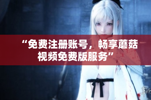 “免费注册账号，畅享蘑菇视频免费版服务”