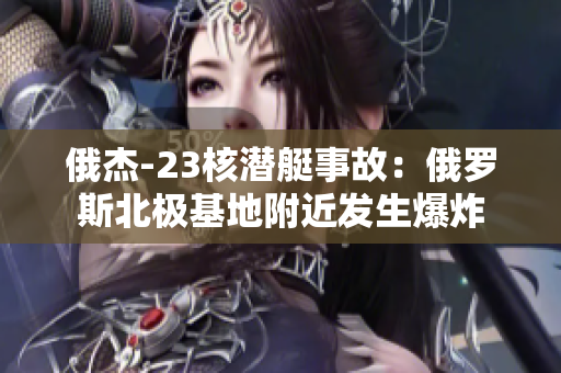 俄杰-23核潜艇事故：俄罗斯北极基地附近发生爆炸