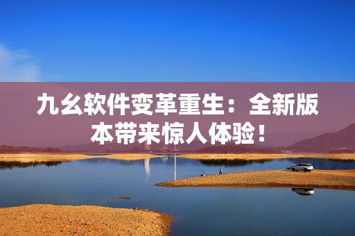 九幺软件变革重生：全新版本带来惊人体验！
