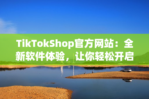 TikTokShop官方网站：全新软件体验，让你轻松开启短视频人生
