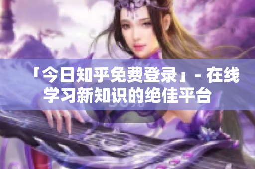 「今日知乎免费登录」- 在线学习新知识的绝佳平台