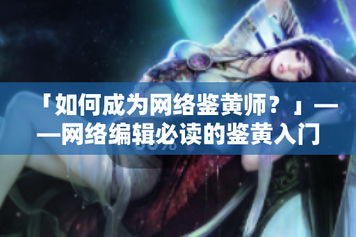 「如何成为网络鉴黄师？」——网络编辑必读的鉴黄入门指南