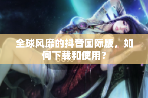 全球风靡的抖音国际版，如何下载和使用？