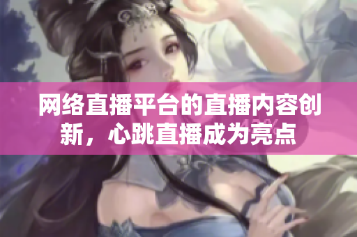网络直播平台的直播内容创新，心跳直播成为亮点