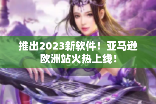 推出2023新软件！亚马逊欧洲站火热上线！