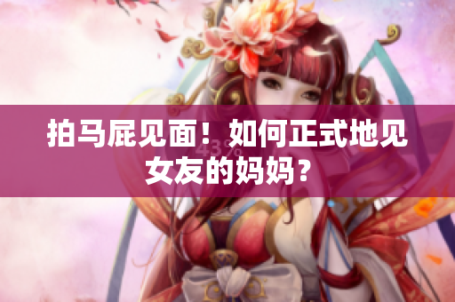 拍马屁见面！如何正式地见女友的妈妈？