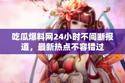 吃瓜爆料网24小时不间断报道，最新热点不容错过