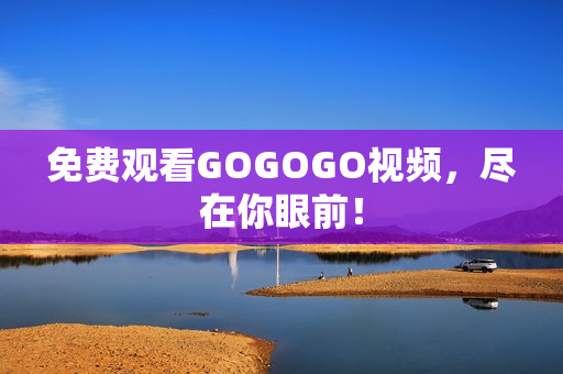 免费观看GOGOGO视频，尽在你眼前！