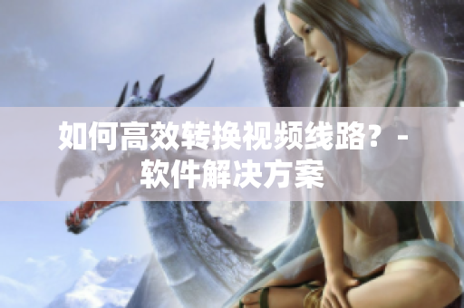 如何高效转换视频线路？-软件解决方案