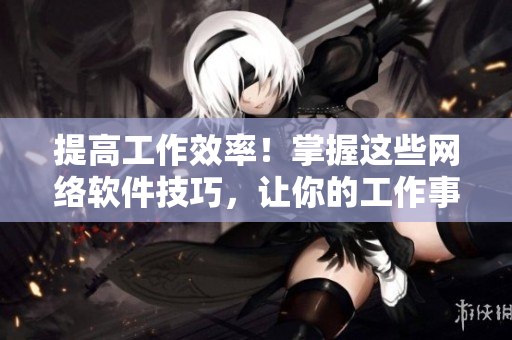 提高工作效率！掌握这些网络软件技巧，让你的工作事半功倍