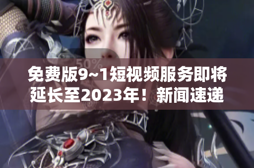 免费版9~1短视频服务即将延长至2023年！新闻速递