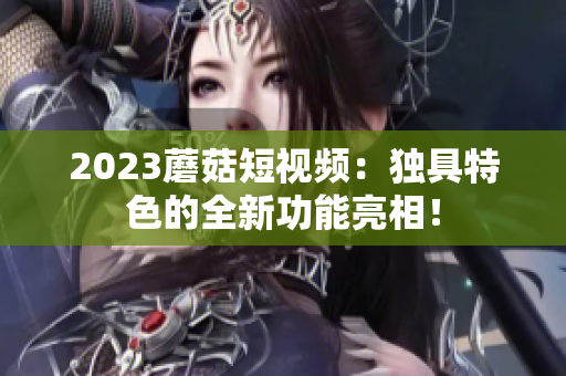 2023蘑菇短视频：独具特色的全新功能亮相！