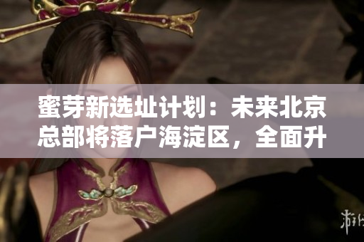 蜜芽新选址计划：未来北京总部将落户海淀区，全面升级渠道布局