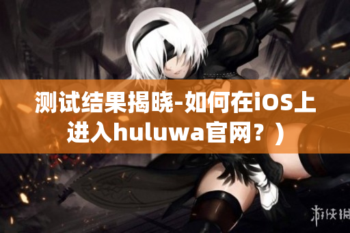 测试结果揭晓-如何在iOS上进入huluwa官网？)
