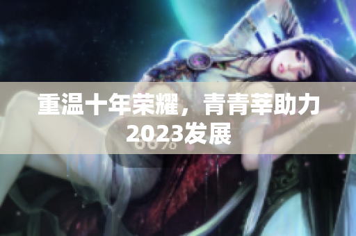 重温十年荣耀，青青莘助力2023发展