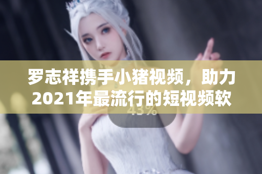 罗志祥携手小猪视频，助力2021年最流行的短视频软件