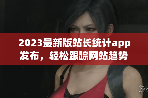 2023最新版站长统计app发布，轻松跟踪网站趋势