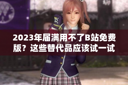 2023年届满用不了B站免费版？这些替代品应该试一试！