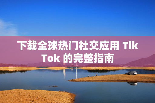 下载全球热门社交应用 TikTok 的完整指南