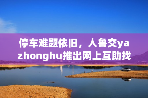 停车难题依旧，人鲁交yazhonghu推出网上互助找车位