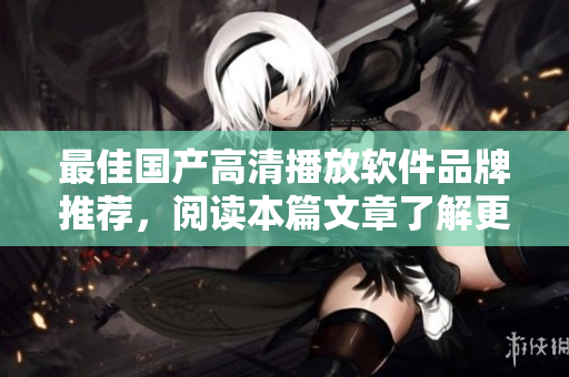 最佳国产高清播放软件品牌推荐，阅读本篇文章了解更多细节信息
