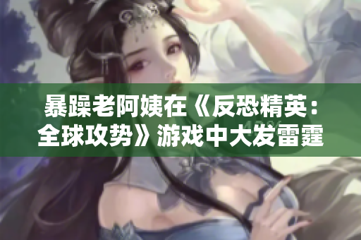 暴躁老阿姨在《反恐精英：全球攻势》游戏中大发雷霆