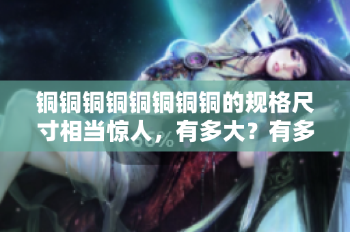 铜铜铜铜铜铜铜铜的规格尺寸相当惊人，有多大？有多深？