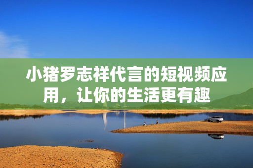 小猪罗志祥代言的短视频应用，让你的生活更有趣