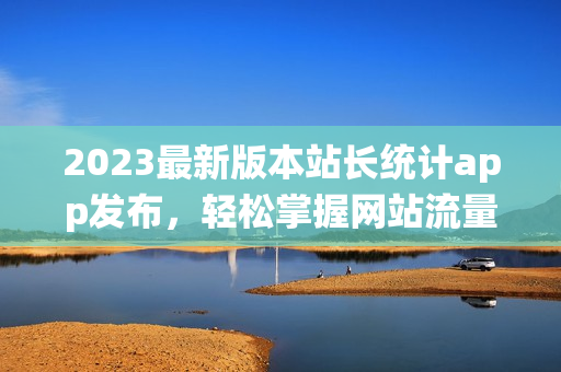 2023最新版本站长统计app发布，轻松掌握网站流量趋势