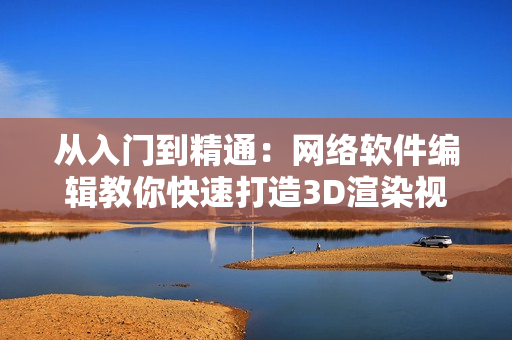 从入门到精通：网络软件编辑教你快速打造3D渲染视频