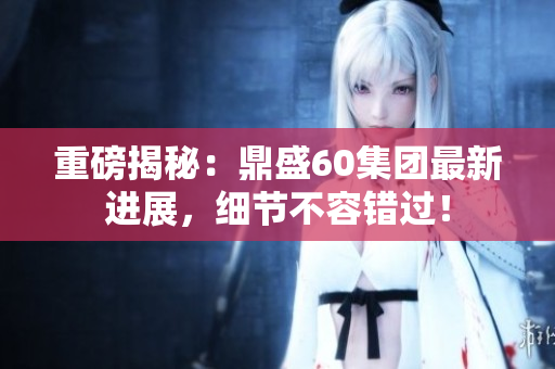 重磅揭秘：鼎盛60集团最新进展，细节不容错过！