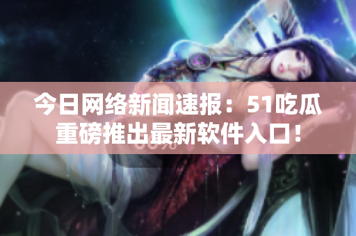 今日网络新闻速报：51吃瓜重磅推出最新软件入口！