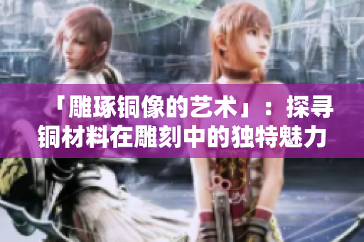 「雕琢铜像的艺术」：探寻铜材料在雕刻中的独特魅力