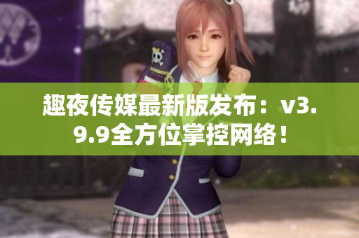 趣夜传媒最新版发布：v3.9.9全方位掌控网络！