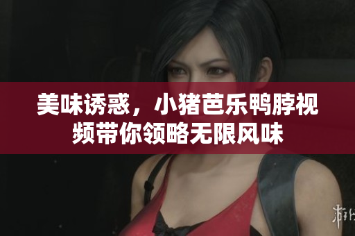 美味诱惑，小猪芭乐鸭脖视频带你领略无限风味