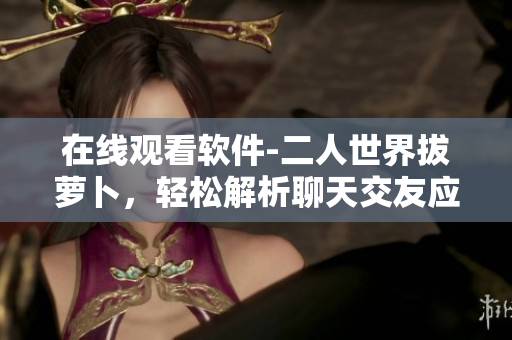 在线观看软件-二人世界拔萝卜，轻松解析聊天交友应用