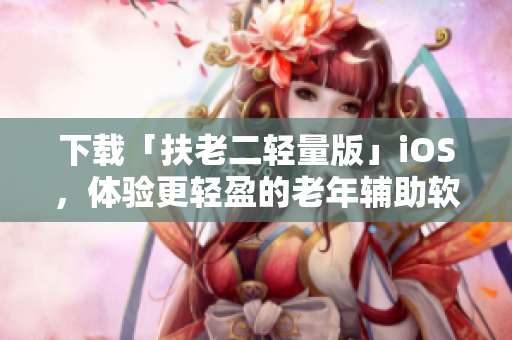 下载「扶老二轻量版」iOS，体验更轻盈的老年辅助软件。