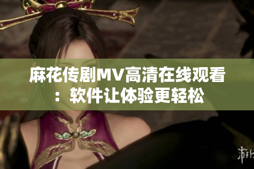 麻花传剧MV高清在线观看：软件让体验更轻松