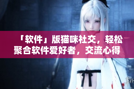 「软件」版猫咪社交，轻松聚合软件爱好者，交流心得！
