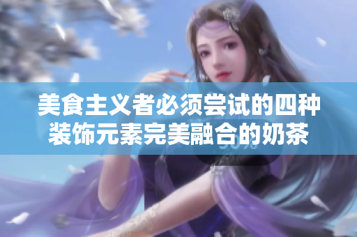美食主义者必须尝试的四种装饰元素完美融合的奶茶