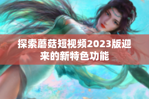 探索蘑菇短视频2023版迎来的新特色功能