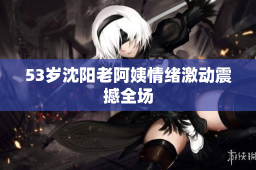 53岁沈阳老阿姨情绪激动震撼全场