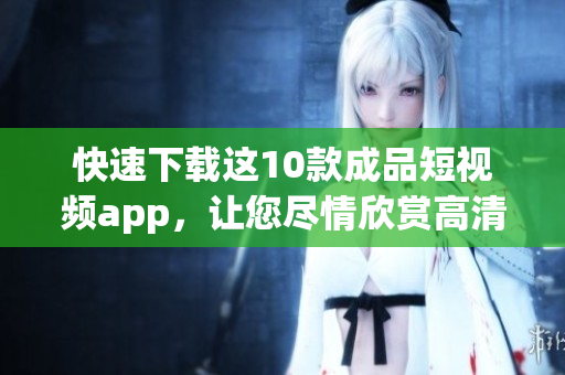 快速下载这10款成品短视频app，让您尽情欣赏高清视频