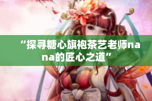 “探寻糖心旗袍茶艺老师nana的匠心之道”