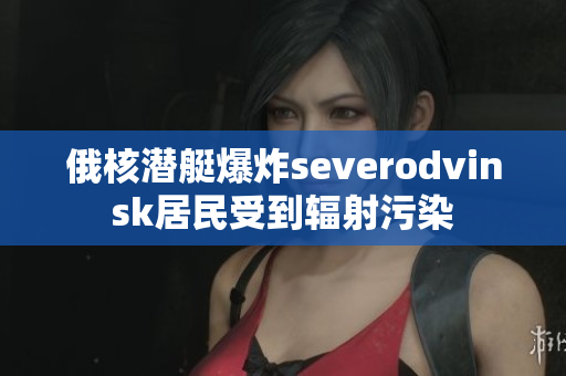 俄核潜艇爆炸severodvinsk居民受到辐射污染